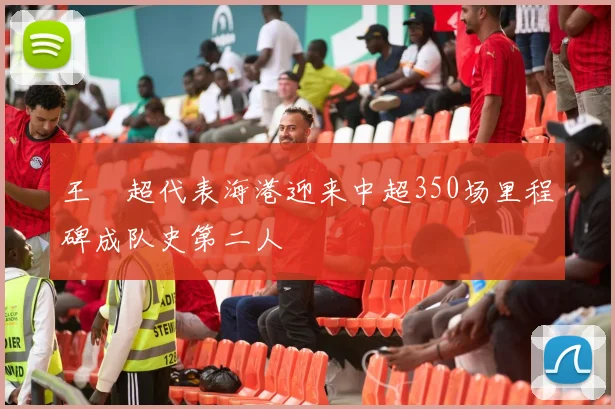 王燊超代表海港迎来中超350场里程碑成队史第二人