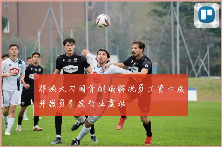 邓顿大刀阔斧削减解说员工资六成并裁员引发行业震动
