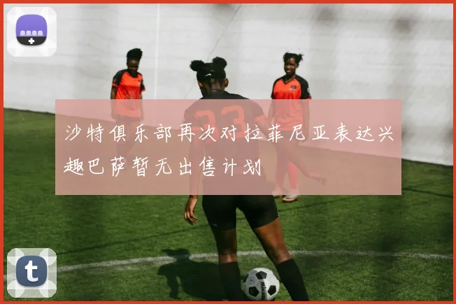 沙特俱乐部再次对拉菲尼亚表达兴趣巴萨暂无出售计划