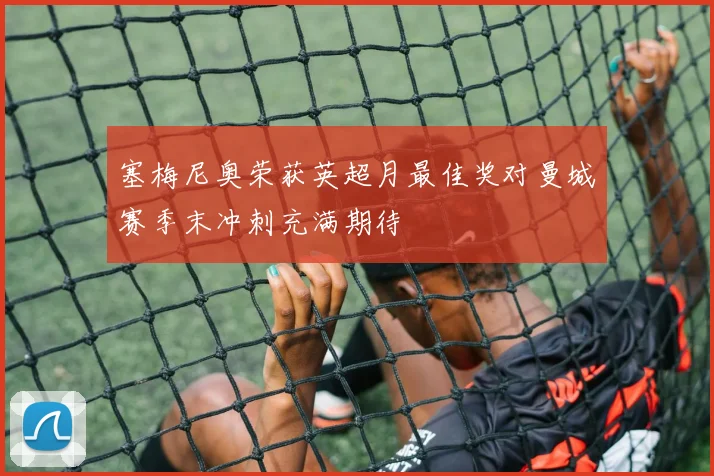 塞梅尼奥荣获英超月最佳奖对曼城赛季末冲刺充满期待