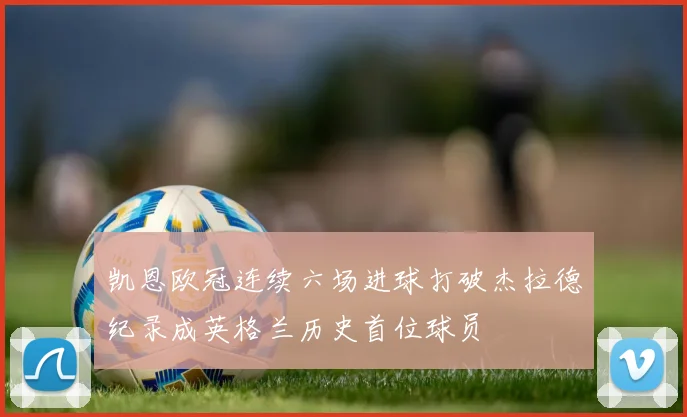 凯恩欧冠连续六场进球打破杰拉德纪录成英格兰历史首位球员