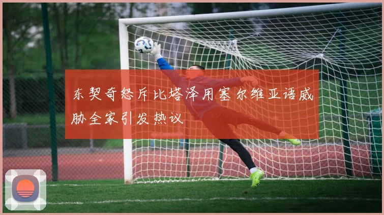 东契奇怒斥比塔泽用塞尔维亚语威胁全家引发热议