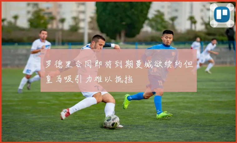 罗德里合同即将到期曼城欲续约但皇马吸引力难以抵挡