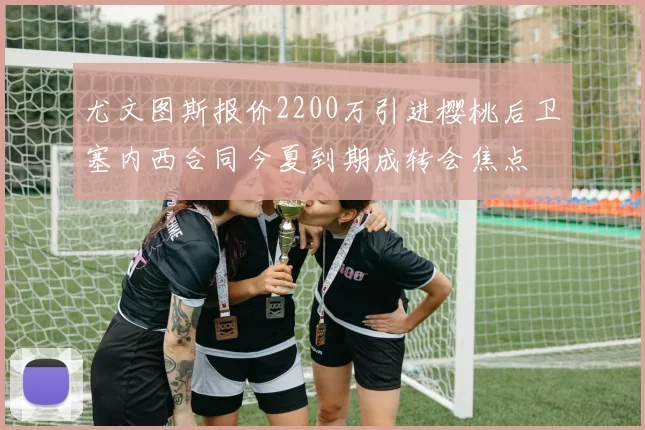 尤文图斯报价2200万引进樱桃后卫塞内西合同今夏到期成转会焦点
