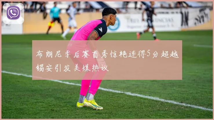 布朗尼季后赛首秀惊艳连得5分超越锡安引发美媒热议