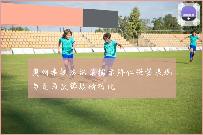 奥利弗执法记录揭示拜仁强势表现与皇马交锋战绩对比