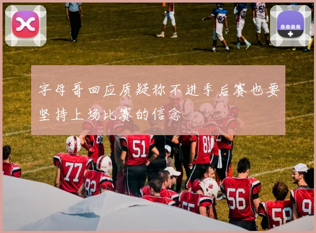 字母哥回应质疑称不进季后赛也要坚持上场比赛的信念