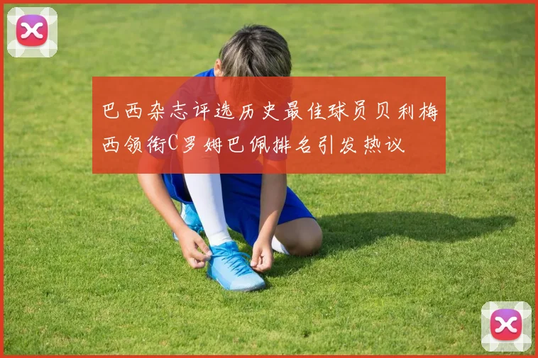 巴西杂志评选历史最佳球员贝利梅西领衔C罗姆巴佩排名引发热议