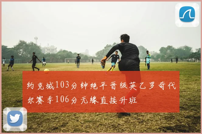 约克城103分钟绝平晋级英乙罗奇代尔赛季106分无缘直接升班