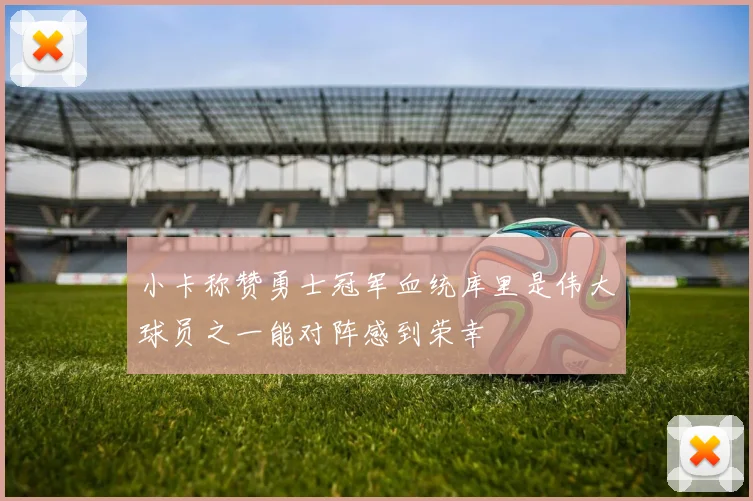 小卡称赞勇士冠军血统库里是伟大球员之一能对阵感到荣幸