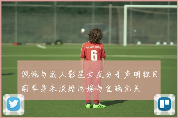 佩佩与成人影星女友分手声明称目前单身未谈婚论嫁与金钱无关
