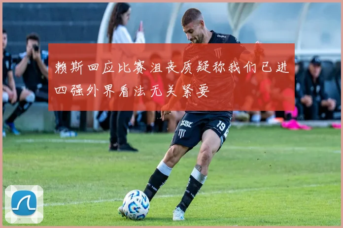 赖斯回应比赛沮丧质疑称我们已进四强外界看法无关紧要