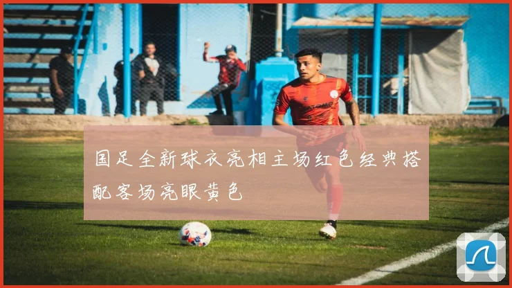 国足全新球衣亮相主场红色经典搭配客场亮眼黄色