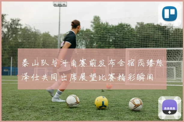 泰山队与河南赛前发布会宿茂臻陈泽仕共同出席展望比赛精彩瞬间