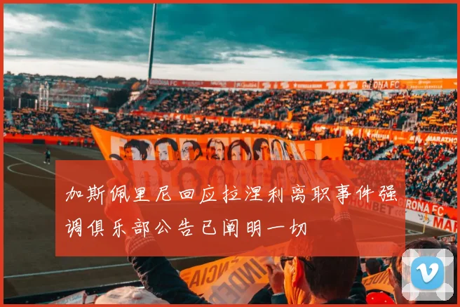 加斯佩里尼回应拉涅利离职事件强调俱乐部公告已阐明一切
