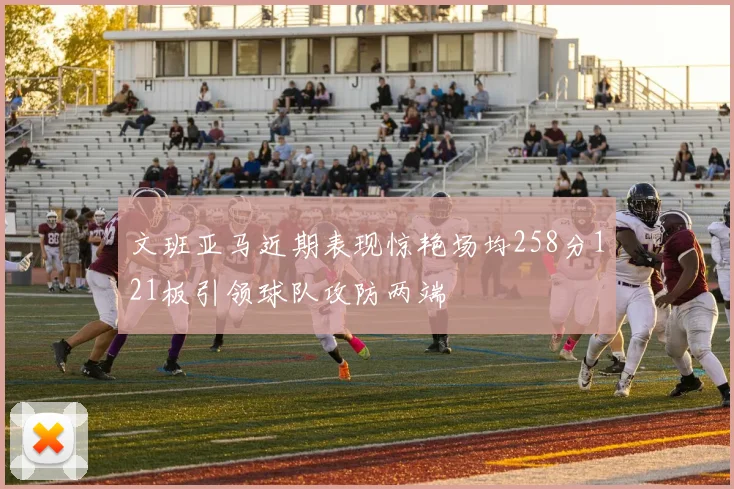文班亚马近期表现惊艳场均258分121板引领球队攻防两端