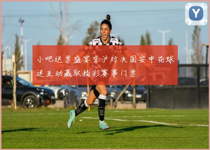 小吧送票盛宴京沪对决国安申花球迷互动赢取精彩赛事门票