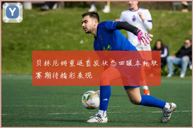 贝林厄姆重返首发状态回暖本轮联赛期待精彩表现