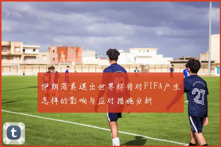伊朗若真退出世界杯将对FIFA产生怎样的影响与应对措施分析