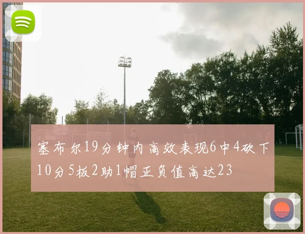 塞布尔19分钟内高效表现6中4砍下10分5板2助1帽正负值高达23
