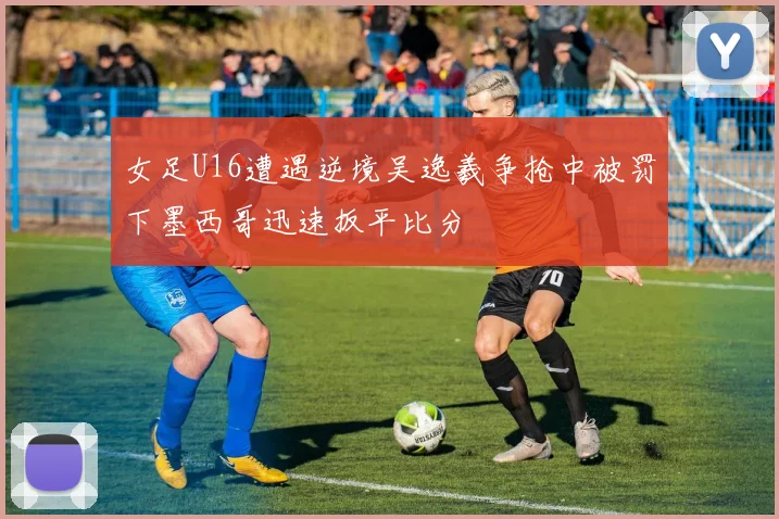 女足U16遭遇逆境吴逸羲争抢中被罚下墨西哥迅速扳平比分