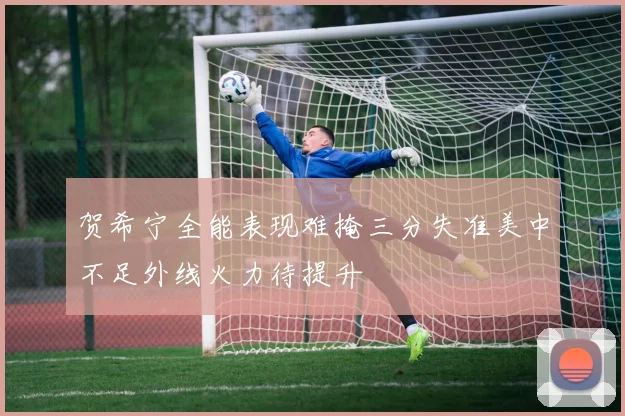 贺希宁全能表现难掩三分失准美中不足外线火力待提升