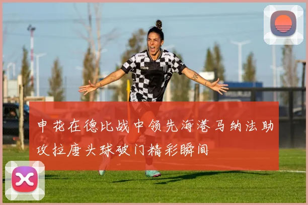 申花在德比战中领先海港马纳法助攻拉唐头球破门精彩瞬间