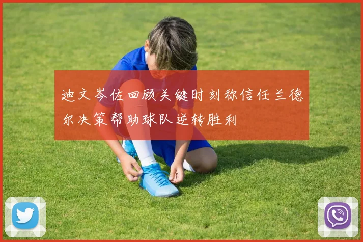 迪文岑佐回顾关键时刻称信任兰德尔决策帮助球队逆转胜利