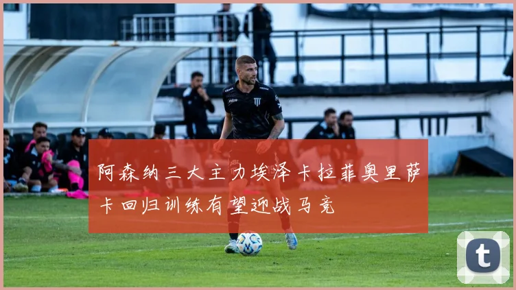 阿森纳三大主力埃泽卡拉菲奥里萨卡回归训练有望迎战马竞