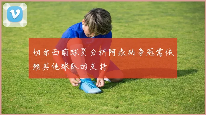 切尔西前球员分析阿森纳争冠需依赖其他球队的支持