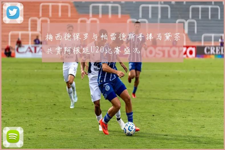 梅西德保罗与帕雷德斯手捧马黛茶共赏阿根廷U20比赛盛况
