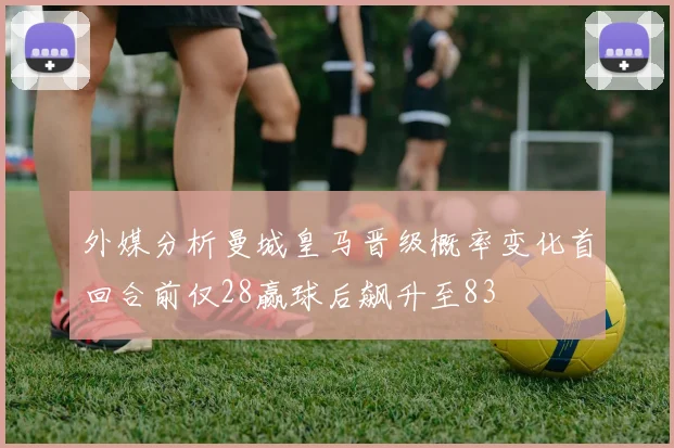 外媒分析曼城皇马晋级概率变化首回合前仅28赢球后飙升至83