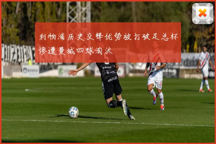 利物浦历史交锋优势被打破足总杯惨遭曼城四球淘汰