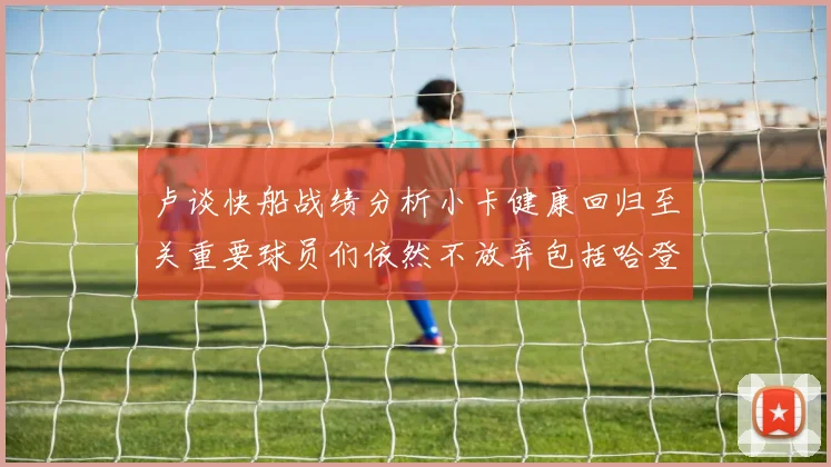 卢谈快船战绩分析小卡健康回归至关重要球员们依然不放弃包括哈登在内的努力