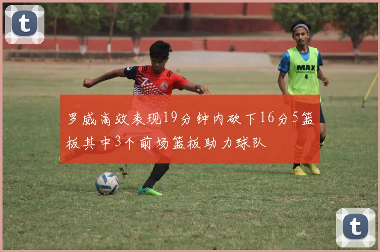 罗威高效表现19分钟内砍下16分5篮板其中3个前场篮板助力球队