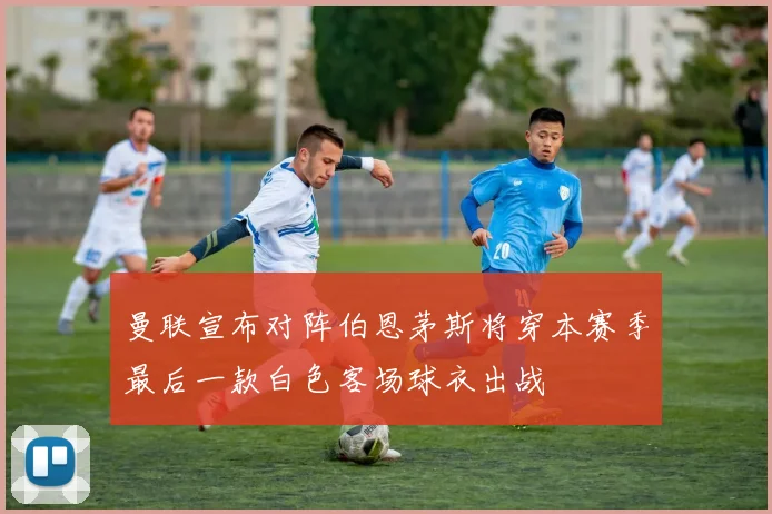曼联宣布对阵伯恩茅斯将穿本赛季最后一款白色客场球衣出战