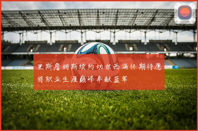 里斯詹姆斯续约切尔西满怀期待愿将职业生涯巅峰奉献蓝军